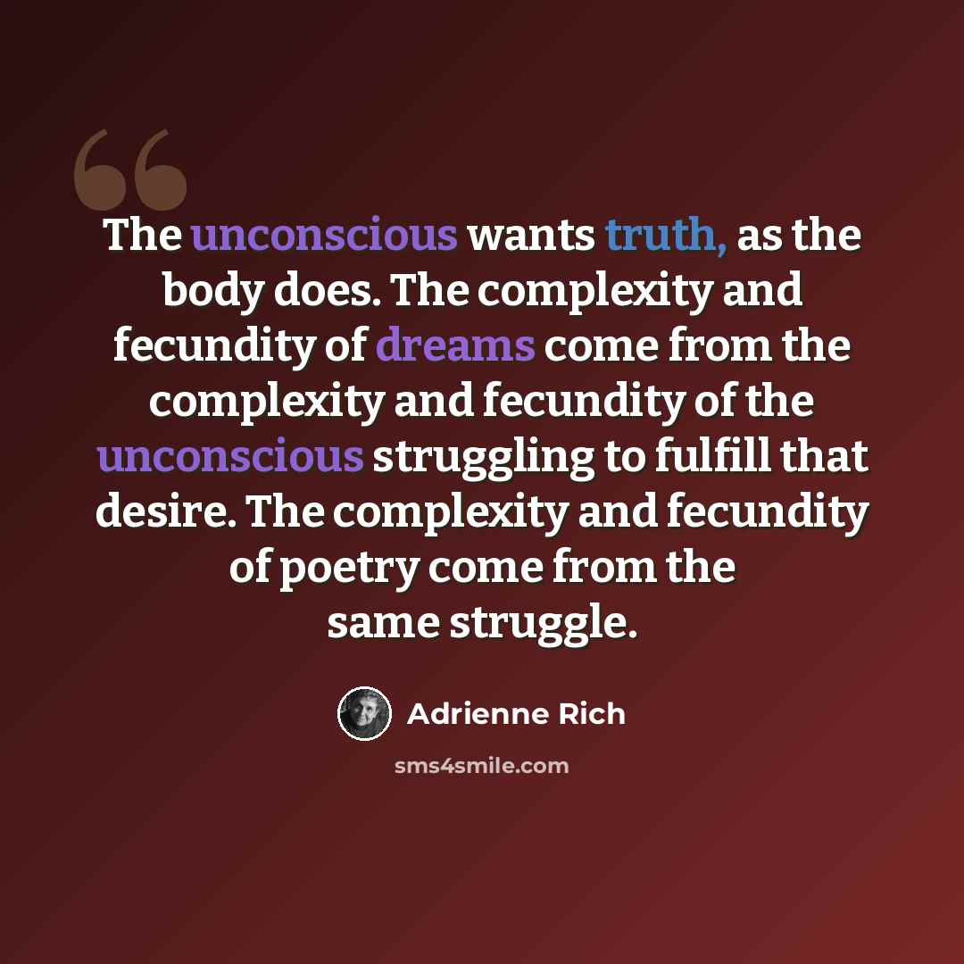 “The unconscious wants truth, as the body does. The complexity and fecundity of dreams come from the complexity and fecundity of the unconscious struggling to fulfill that desire. The complexity and fecundity of poetry come from the same struggle.” quote by Adrienne Rich