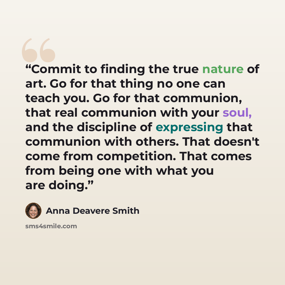 “Commit to finding the true nature of art. Go for that thing no one can teach you. Go for that communion, that real communion with your soul, and the discipline of expressing that communion with others. That doesn't come from competition. That comes from being one with what you are doing.” quote by Anna Deavere Smith