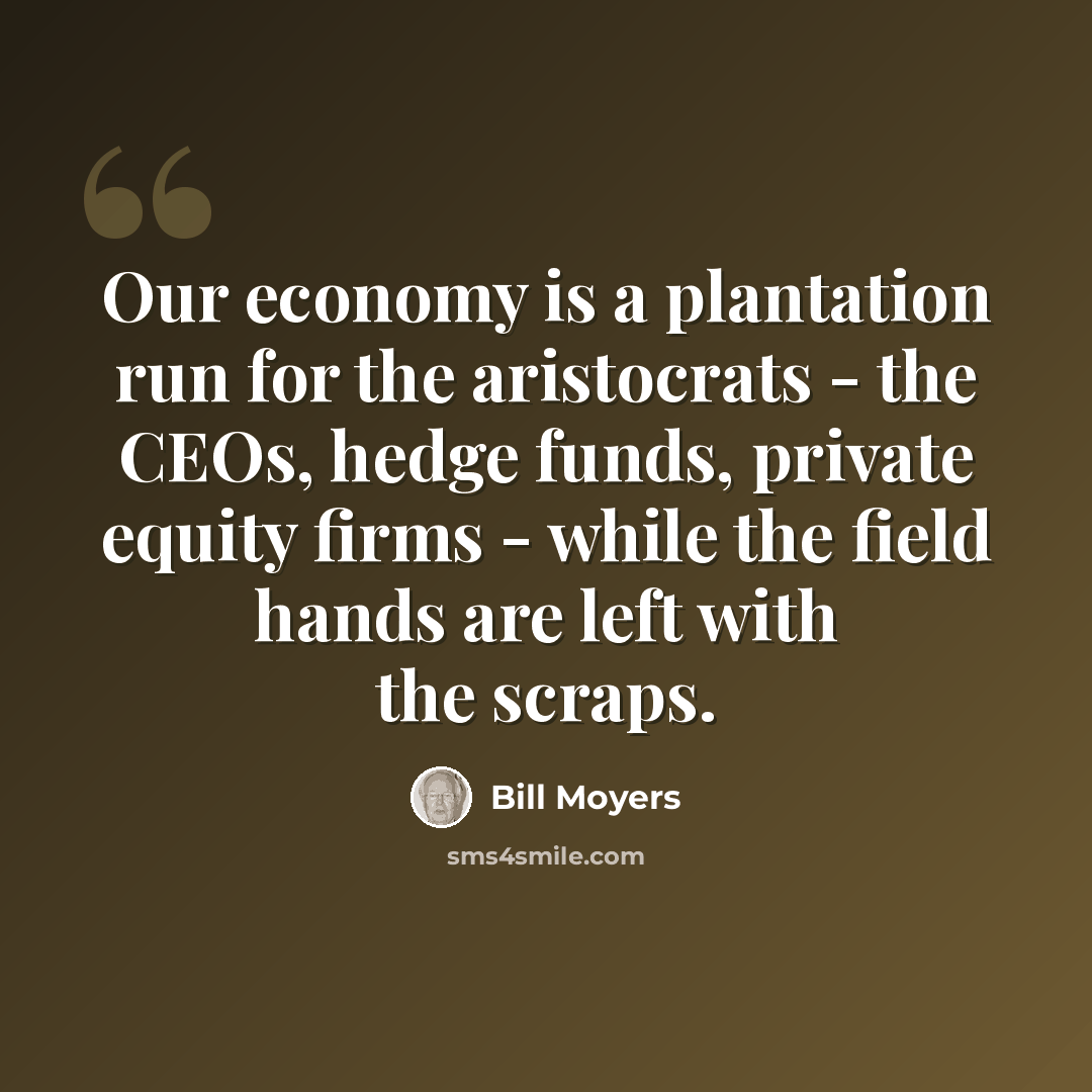 “Our economy is a plantation run for the aristocrats - the CEOs, hedge funds, private equity firms - while the field hands are left with the scraps.” quote by Bill Moyers