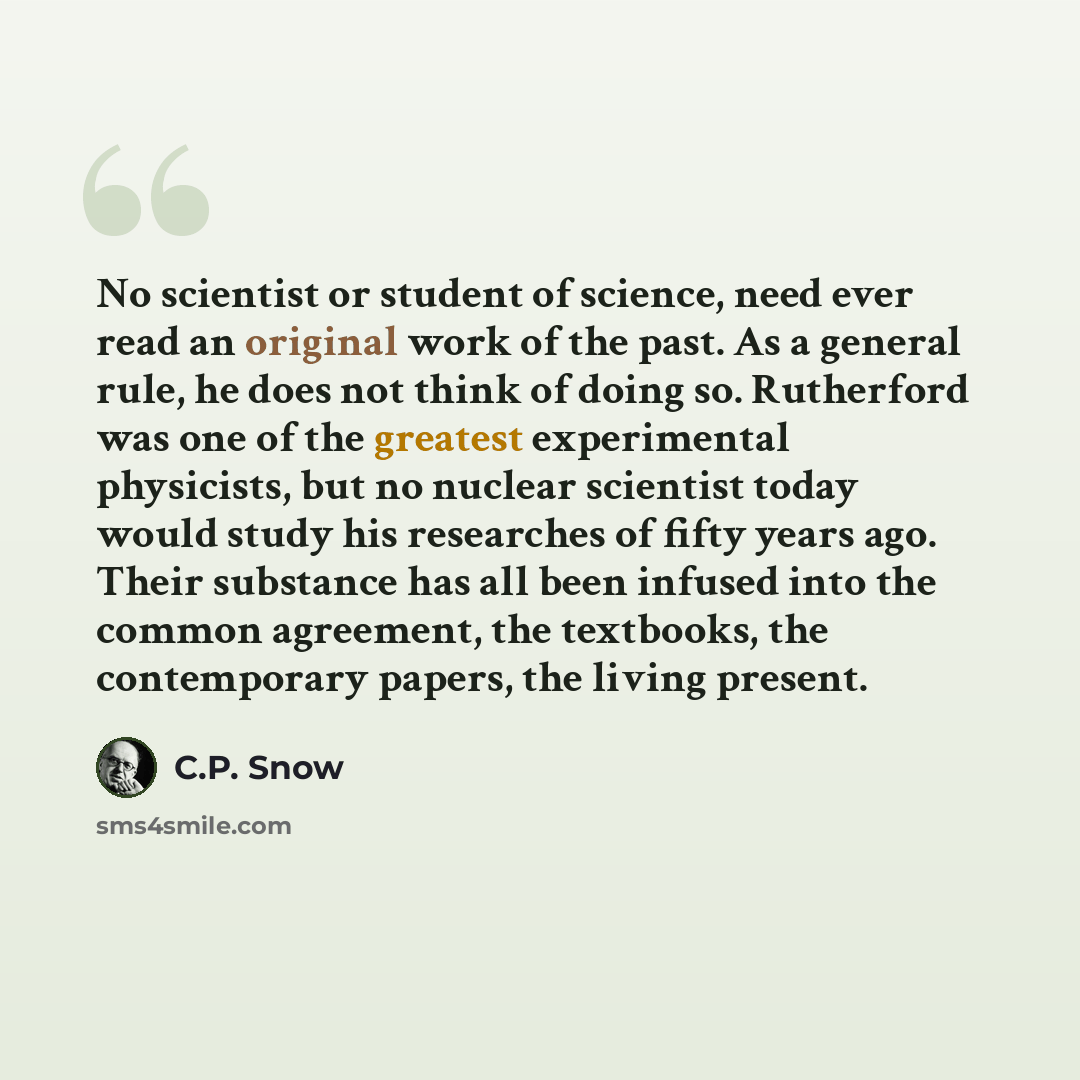 “No scientist or student of science, need ever read an original work of the past. As a general rule, he does not think of doing so. Rutherford was one of the greatest experimental physicists, but no nuclear scientist today would study his researches of fifty years ago. Their substance has all been…” quote by C.P. Snow