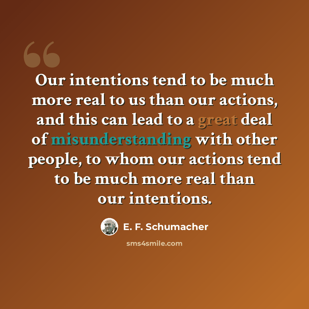 “Our intentions tend to be much more real to us than our actions, and this can lead to a great deal of misunderstanding with other people, to whom our actions tend to be much more real than our intentions.” quote by E. F. Schumacher