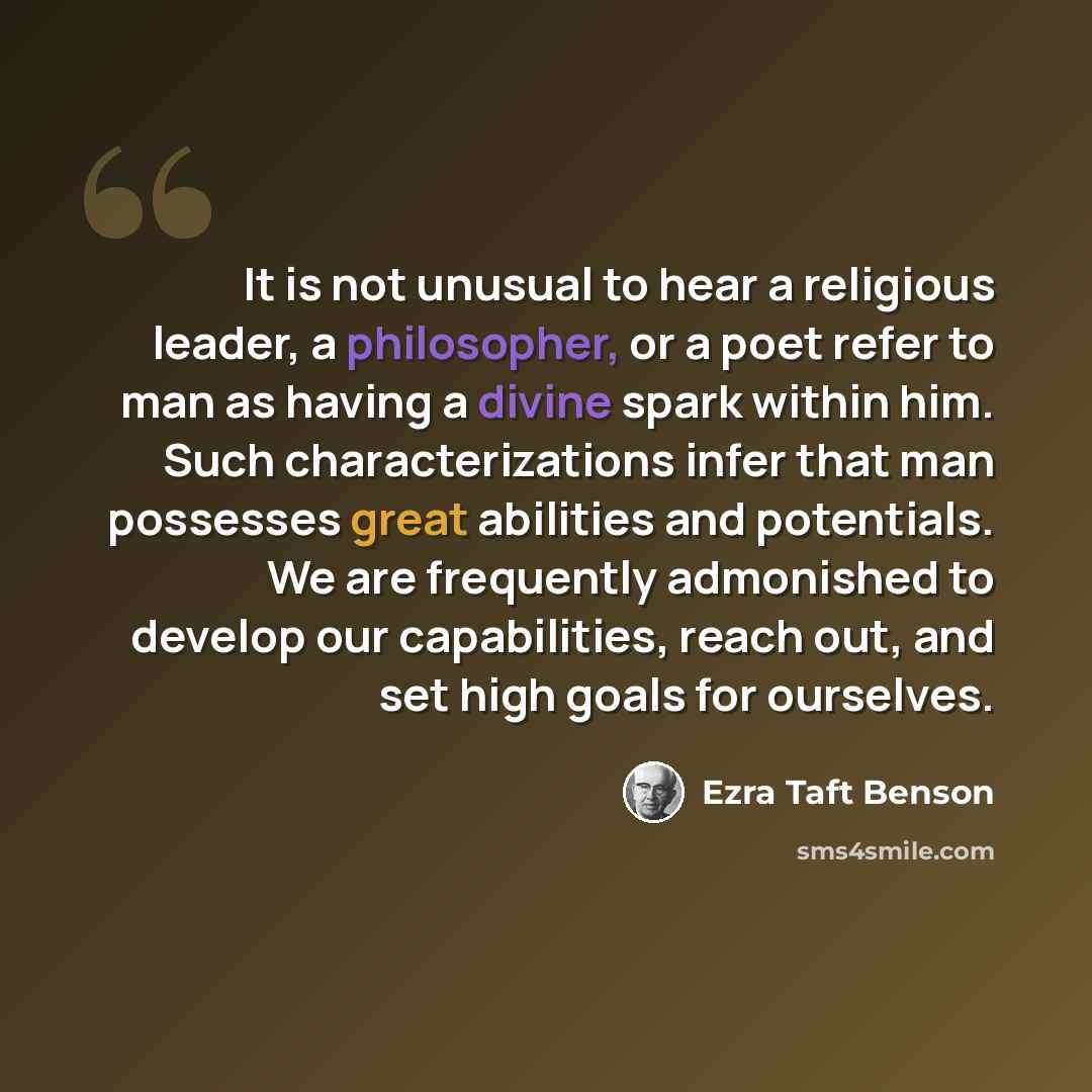 “It is not unusual to hear a religious leader, a philosopher, or a poet refer to man as having a divine spark within him. Such characterizations infer that man possesses great abilities and potentials. We are frequently admonished to develop our capabilities, reach out, and set high goals for…” quote by Ezra Taft Benson
