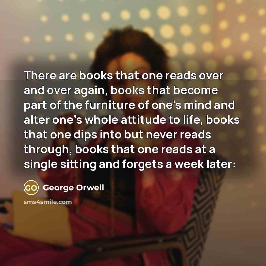 “There are books that one reads over and over again, books that become part of the furniture of one’s mind and alter one’s whole attitude to life, books that one dips into but never reads through, books that one reads at a single sitting and forgets a week later:” quote by George Orwell