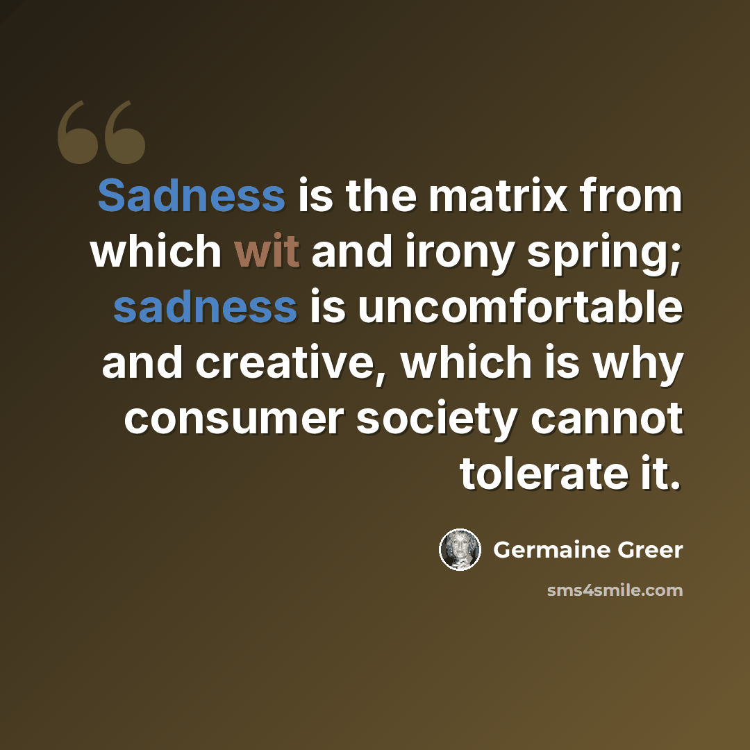 “Sadness is the matrix from which wit and irony spring; sadness is uncomfortable and creative, which is why consumer society cannot tolerate it.” quote by Germaine Greer