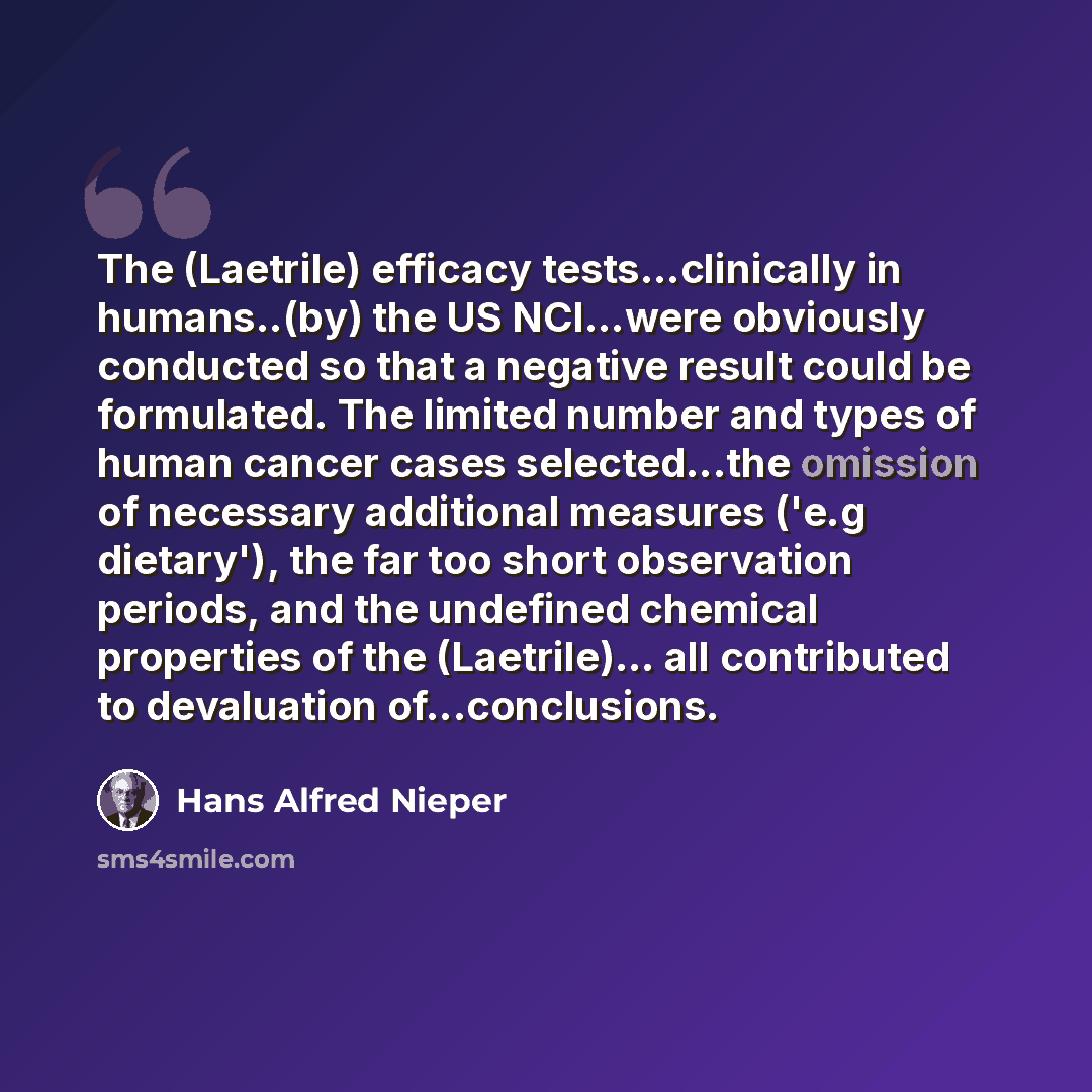 “The (Laetrile) efficacy tests...clinically in humans..(by) the US NCI...were obviously conducted so that a negative result could be formulated. The limited number and types of human cancer cases selected...the omission of necessary additional measures ('e.g dietary'), the far too short observation…” quote by Hans Alfred Nieper