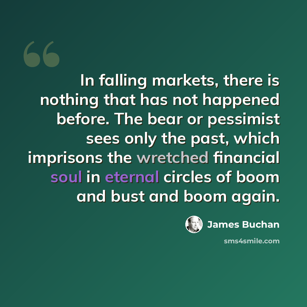 “In falling markets, there is nothing that has not happened before. The bear or pessimist sees only the past, which imprisons the wretched financial soul in eternal circles of boom and bust and boom again.” quote by James Buchan