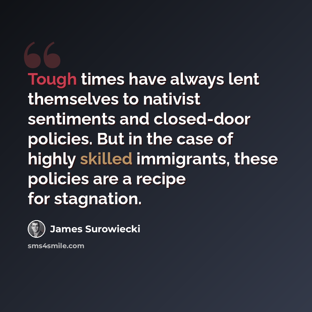 “Tough times have always lent themselves to nativist sentiments and closed-door policies. But in the case of highly skilled immigrants, these policies are a recipe for stagnation.” quote by James Surowiecki