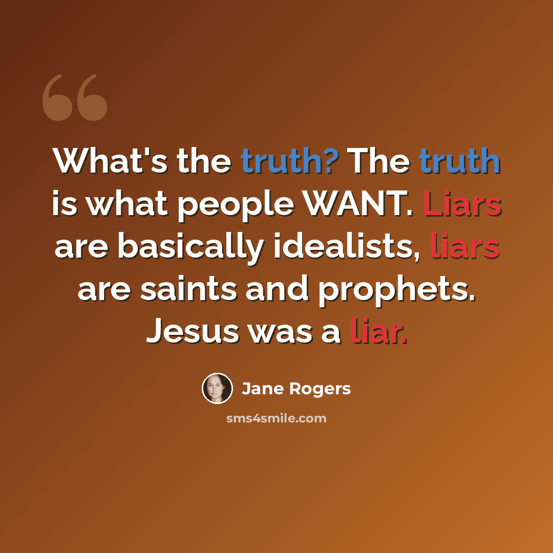 “What's the truth? The truth is what people WANT. Liars are basically idealists, liars are saints and prophets. Jesus was a liar.” quote by Jane Rogers
