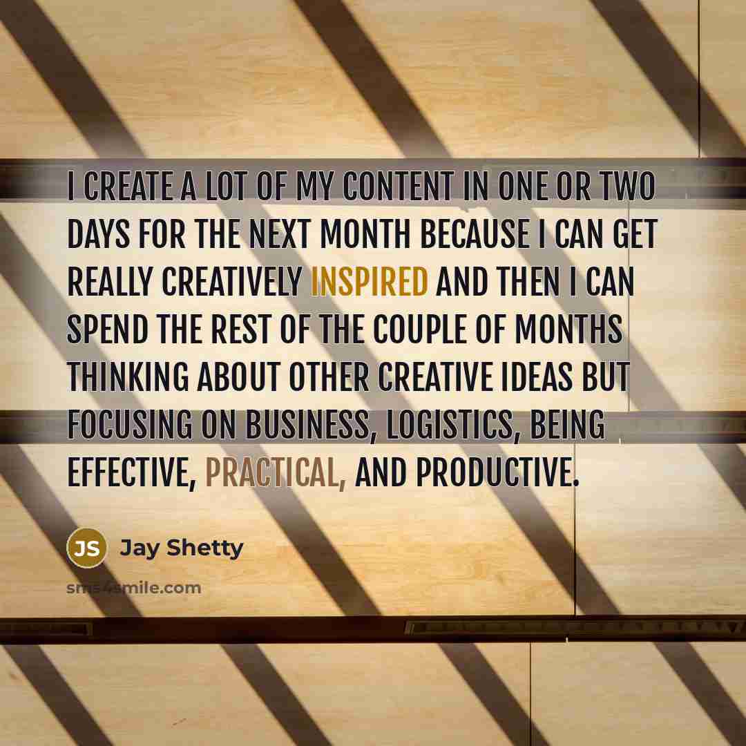 “I create a lot of my content in one or two days for the next month because I can get really creatively inspired and then I can spend the rest of the couple of months thinking about other creative ideas but focusing on business, logistics, being effective, practical, and productive.” quote by Jay Shetty