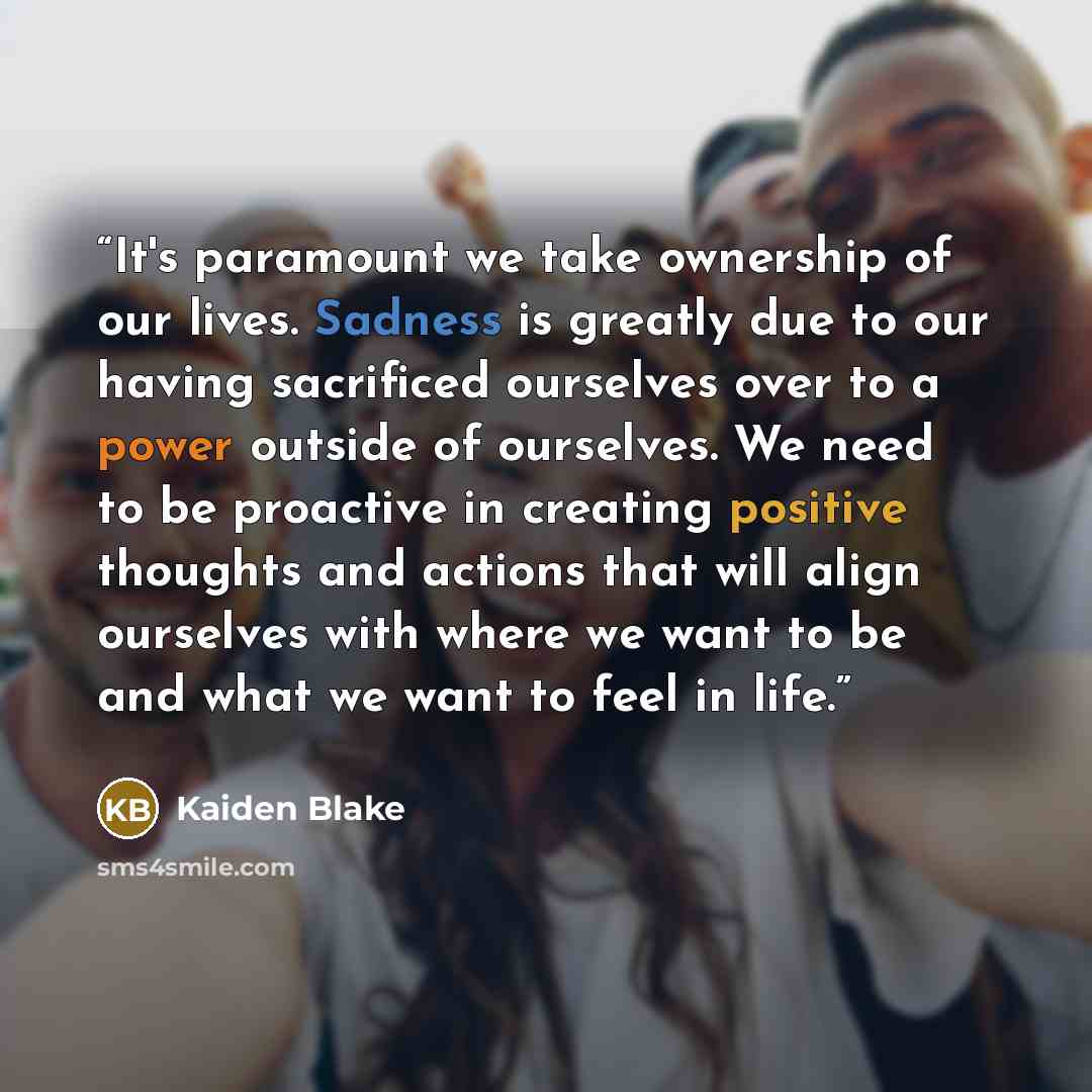“It's paramount we take ownership of our lives. Sadness is greatly due to our having sacrificed ourselves over to a power outside of ourselves. We need to be proactive in creating positive thoughts and actions that will align ourselves with where we want to be and what we want to feel in life.” quote by Kaiden Blake