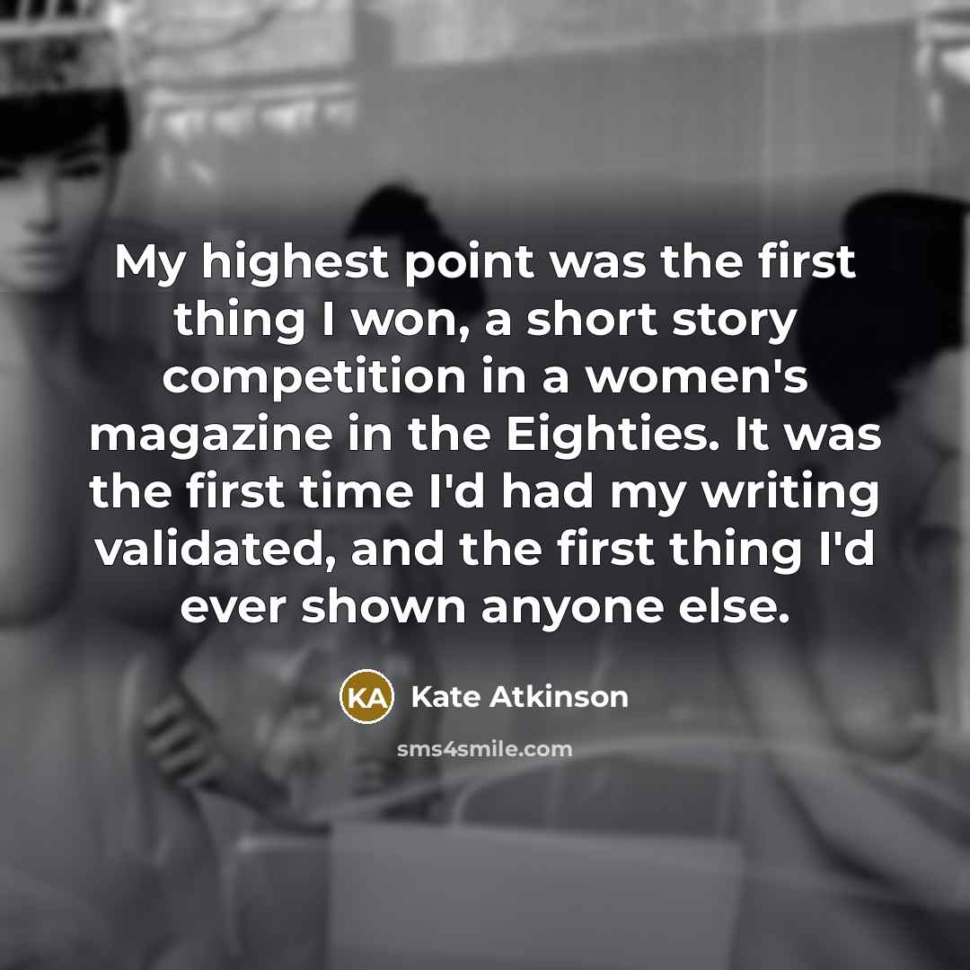“My highest point was the first thing I won, a short story competition in a women's magazine in the Eighties. It was the first time I'd had my writing validated, and the first thing I'd ever shown anyone else.” quote by Kate Atkinson
