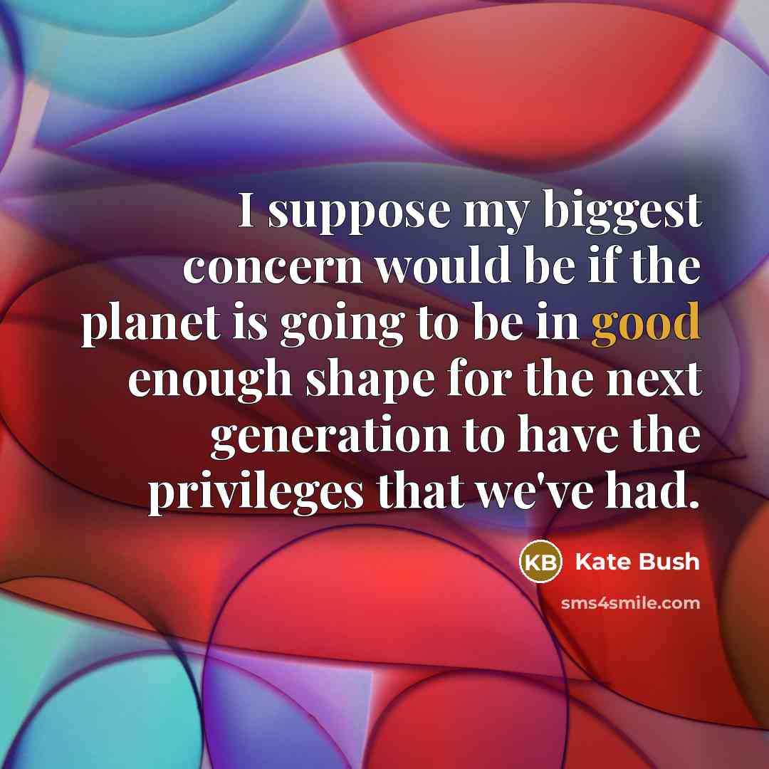 “I suppose my biggest concern would be if the planet is going to be in good enough shape for the next generation to have the privileges that we've had.” quote by Kate Bush
