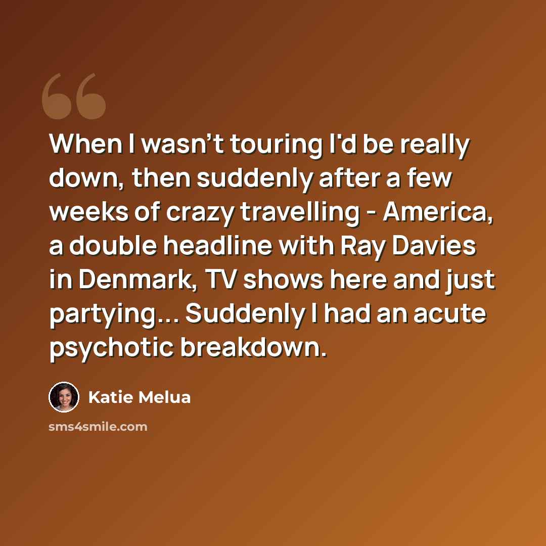 “When I wasn't touring I'd be really down, then suddenly after a few weeks of crazy travelling - America, a double headline with Ray Davies in Denmark, TV shows here and just partying... Suddenly I had an acute psychotic breakdown.” quote by Katie Melua