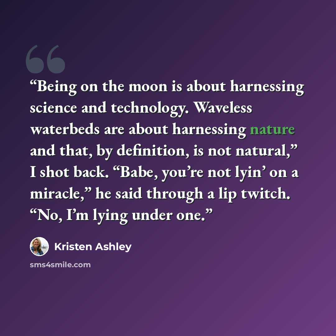 “Being on the moon is about harnessing science and technology. Waveless waterbeds are about harnessing nature and that, by definition, is not natural,” I shot back. “Babe, you’re not lyin’ on a miracle,” he said through a lip twitch. “No, I’m lying under one.” quote by Kristen Ashley