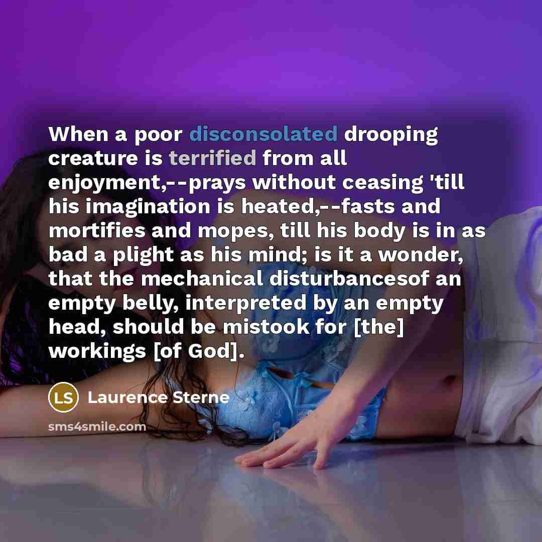 “When a poor disconsolated drooping creature is terrified from all enjoyment,--prays without ceasing 'till his imagination is heated,--fasts and mortifies and mopes, till his body is in as bad a plight as his mind; is it a wonder, that the mechanical disturbancesof an empty belly, interpreted by an…” quote by Laurence Sterne