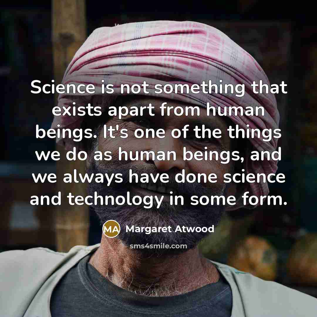 “Science is not something that exists apart from human beings. It's one of the things we do as human beings, and we always have done science and technology in some form.” quote by Margaret Atwood
