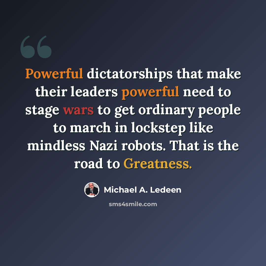 “Powerful dictatorships that make their leaders powerful need to stage wars to get ordinary people to march in lockstep like mindless Nazi robots. That is the road to Greatness.” quote by Michael A. Ledeen