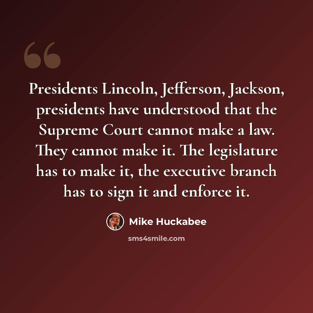 “Presidents Lincoln, Jefferson, Jackson, presidents have understood that the Supreme Court cannot make a law. They cannot make it. The legislature has to make it, the executive branch has to sign it and enforce it.” quote by Mike Huckabee