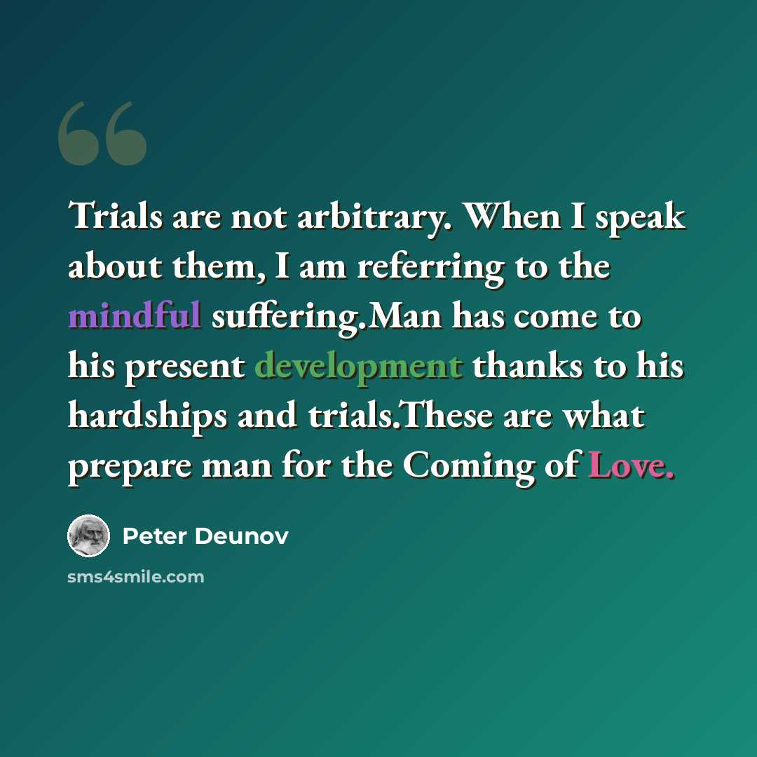 “Trials are not arbitrary. When I speak about them, I am referring to the mindful suffering.Man has come to his present development thanks to his hardships and trials.These are what prepare man for the Coming of Love.” quote by Peter Deunov
