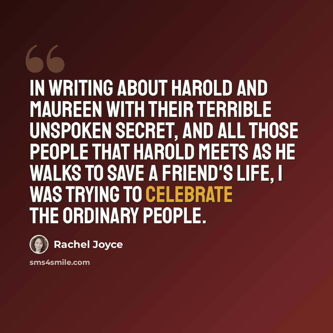 “In writing about Harold and Maureen with their terrible unspoken secret, and all those people that Harold meets as he walks to save a friend's life, I was trying to celebrate the ordinary people.” quote by Rachel Joyce
