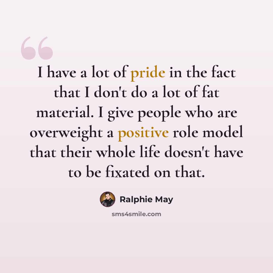 “I have a lot of pride in the fact that I don't do a lot of fat material. I give people who are overweight a positive role model that their whole life doesn't have to be fixated on that.” quote by Ralphie May