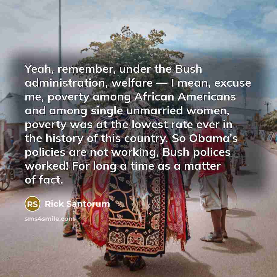 “Yeah, remember, under the Bush administration, welfare — I mean, excuse me, poverty among African Americans and among single unmarried women, poverty was at the lowest rate ever in the history of this country. So Obama’s policies are not working, Bush polices worked! For long a time as a matter of…” quote by Rick Santorum
