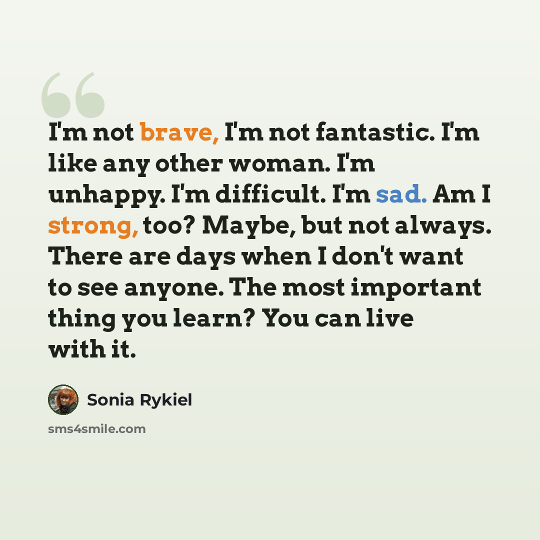 “I'm not brave, I'm not fantastic. I'm like any other woman. I'm unhappy. I'm difficult. I'm sad. Am I strong, too? Maybe, but not always. There are days when I don't want to see anyone. The most important thing you learn? You can live with it.” quote by Sonia Rykiel