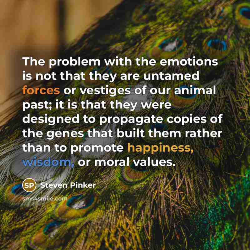 “The problem with the emotions is not that they are untamed forces or vestiges of our animal past; it is that they were designed to propagate copies of the genes that built them rather than to promote happiness, wisdom, or moral values.” quote by Steven Pinker