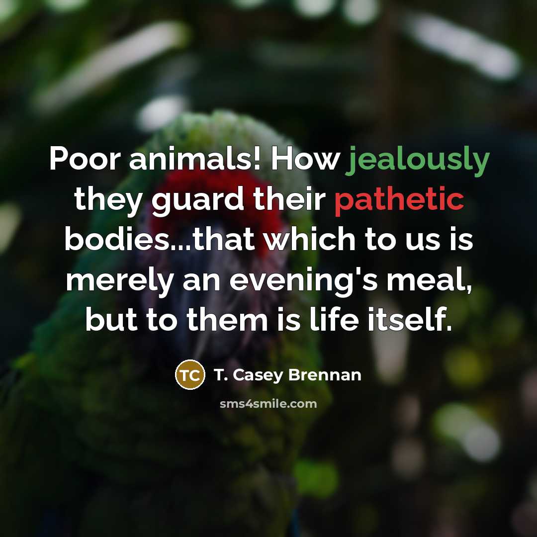 “Poor animals! How jealously they guard their pathetic bodies...that which to us is merely an evening's meal, but to them is life itself.” quote by T. Casey Brennan