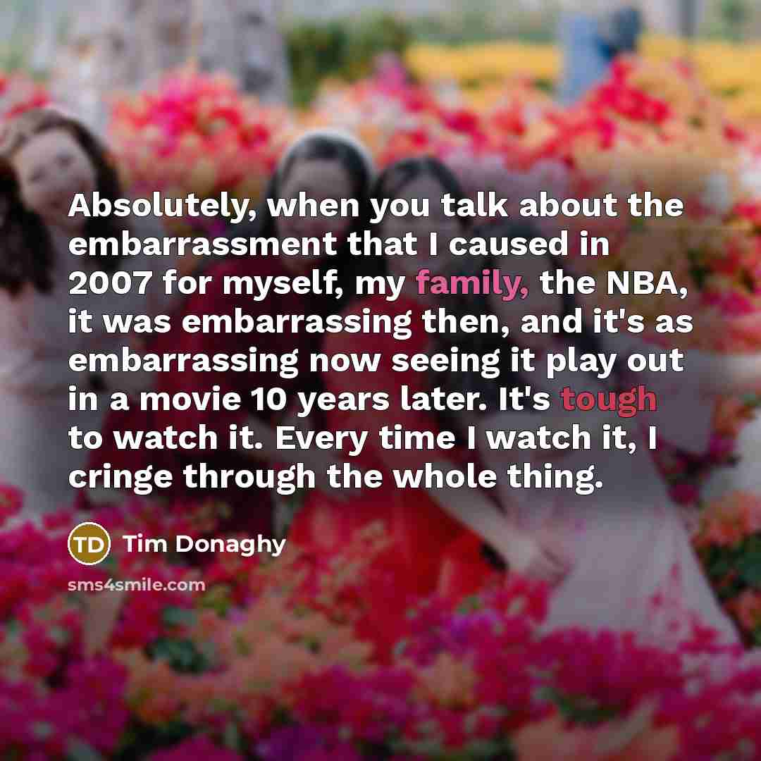 “Absolutely, when you talk about the embarrassment that I caused in 2007 for myself, my family, the NBA, it was embarrassing then, and it's as embarrassing now seeing it play out in a movie 10 years later. It's tough to watch it. Every time I watch it, I cringe through the whole thing.” quote by Tim Donaghy