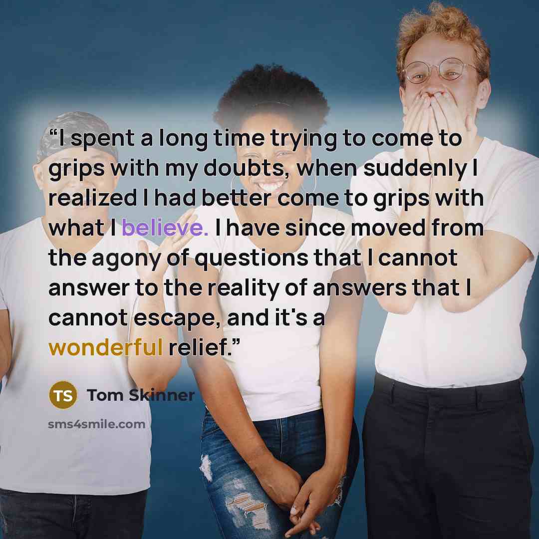“I spent a long time trying to come to grips with my doubts, when suddenly I realized I had better come to grips with what I believe. I have since moved from the agony of questions that I cannot answer to the reality of answers that I cannot escape, and it's a wonderful relief.” quote by Tom Skinner