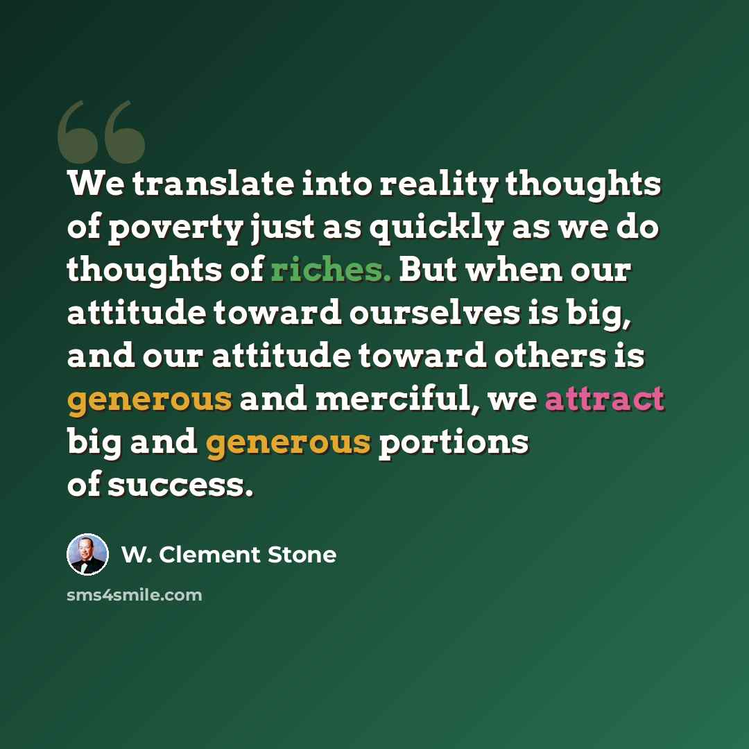 “We translate into reality thoughts of poverty just as quickly as we do thoughts of riches. But when our attitude toward ourselves is big, and our attitude toward others is generous and merciful, we attract big and generous portions of success.” quote by W. Clement Stone