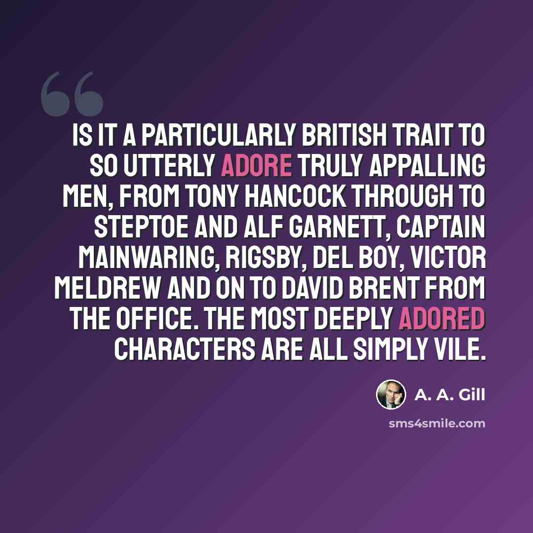 “Is it a particularly British trait to so utterly adore truly appalling men, from Tony Hancock through to Steptoe and Alf Garnett, Captain Mainwaring, Rigsby, Del Boy, Victor Meldrew and on to David Brent from The Office. The most deeply adored characters are all simply vile.” quote by A. A. Gill