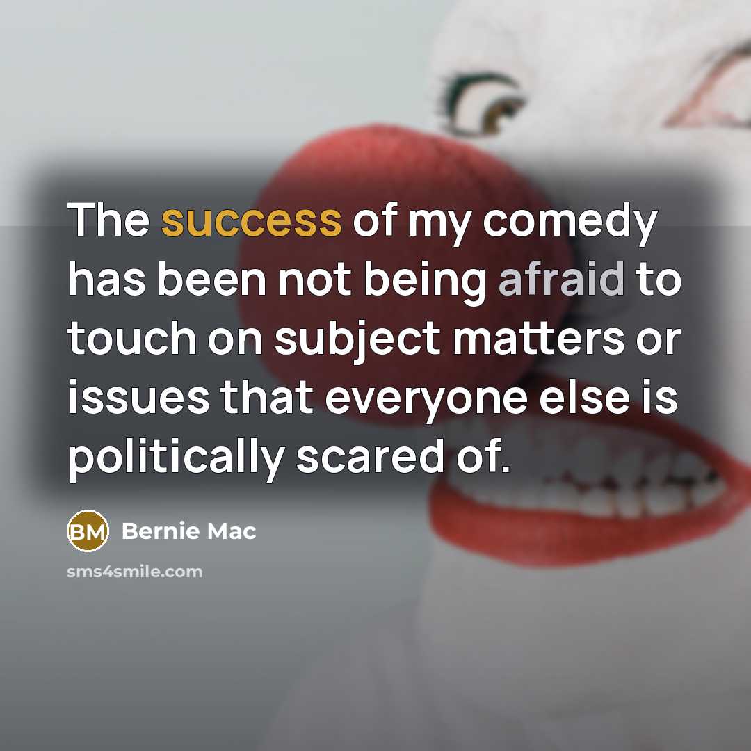 “The success of my comedy has been not being afraid to touch on subject matters or issues that everyone else is politically scared of.” quote by Bernie Mac