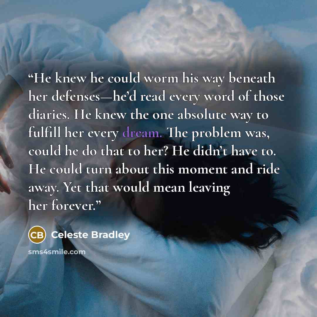 “He knew he could worm his way beneath her defenses—he’d read every word of those diaries. He knew the one absolute way to fulfill her every dream. The problem was, could he do that to her? He didn’t have to. He could turn about this moment and ride away. Yet that would mean leaving her forever.” quote by Celeste Bradley