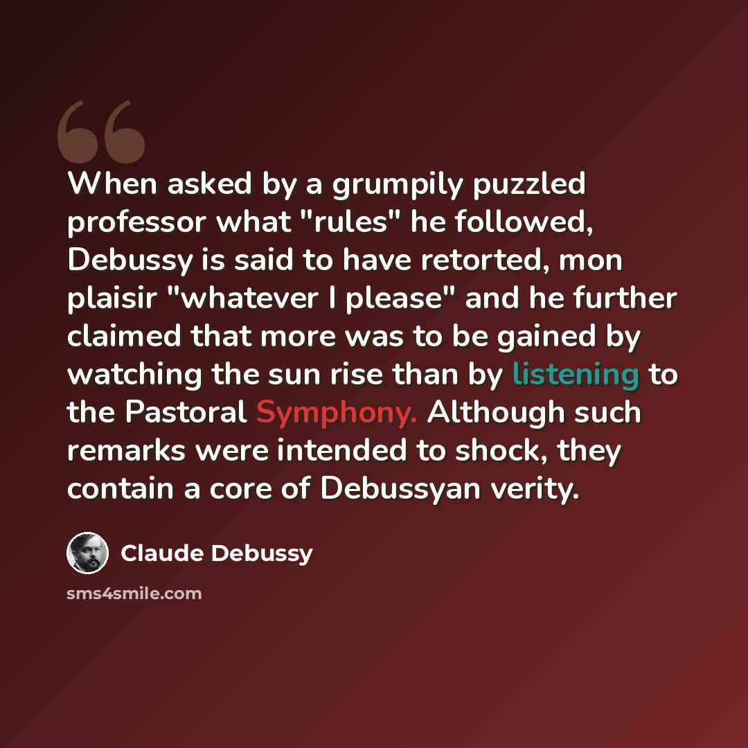 “When asked by a grumpily puzzled professor what "rules" he followed, Debussy is said to have retorted, mon plaisir "whatever I please" and he further claimed that more was to be gained by watching the sun rise than by listening to the Pastoral Symphony. Although such remarks were intended to…” quote by Claude Debussy