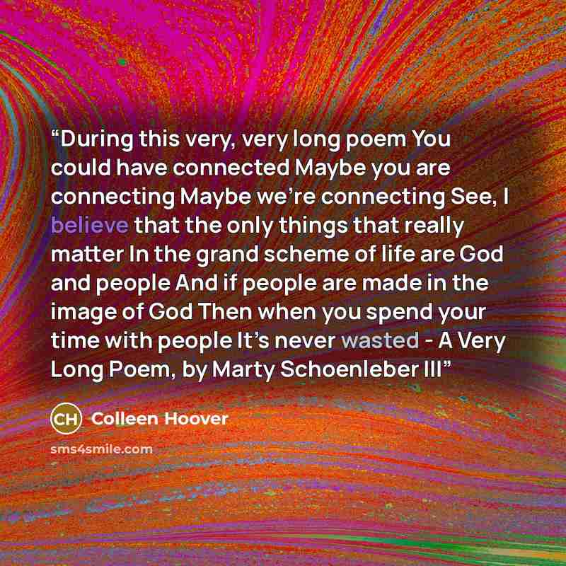 “During this very, very long poem You could have connected Maybe you are connecting Maybe we’re connecting See, I believe that the only things that really matter In the grand scheme of life are God and people And if people are made in the image of God Then when you spend your time with people It’s…” quote by Colleen Hoover