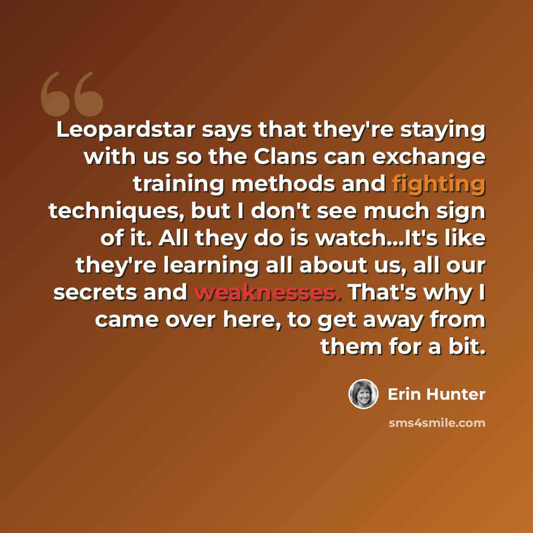 “Leopardstar says that they're staying with us so the Clans can exchange training methods and fighting techniques, but I don't see much sign of it. All they do is watch…It's like they're learning all about us, all our secrets and weaknesses. That's why I came over here, to get away from them for a…” quote by Erin Hunter