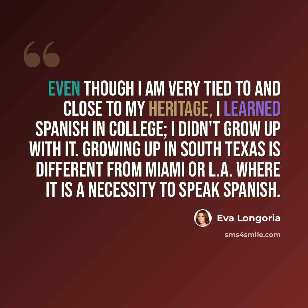 “Even though I am very tied to and close to my heritage, I learned Spanish in college; I didn't grow up with it. Growing up in South Texas is different from Miami or L.A. where it is a necessity to speak Spanish.” quote by Eva Longoria