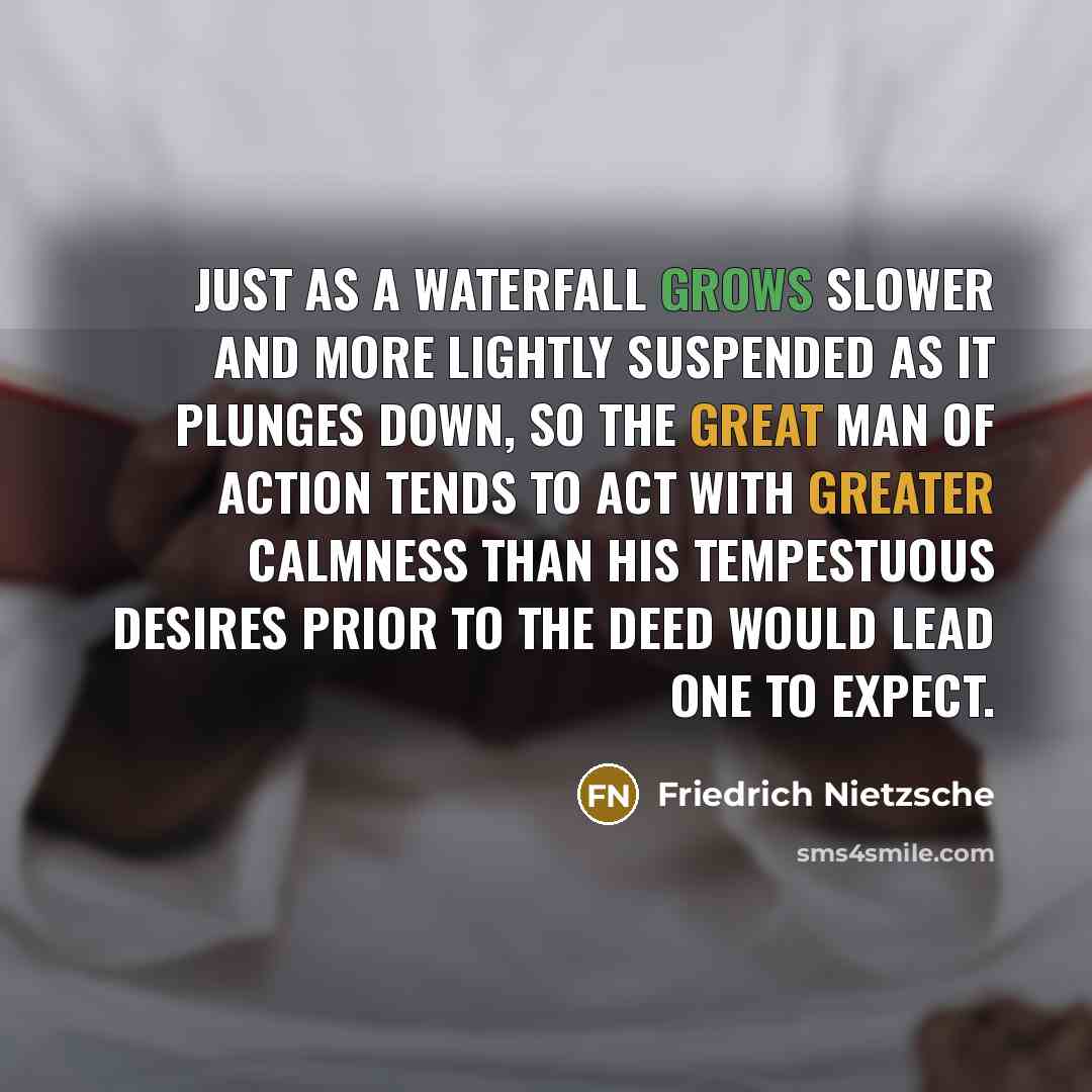 “Just as a waterfall grows slower and more lightly suspended as it plunges down, so the great man of action tends to act with greater calmness than his tempestuous desires prior to the deed would lead one to expect.” quote by Friedrich Nietzsche