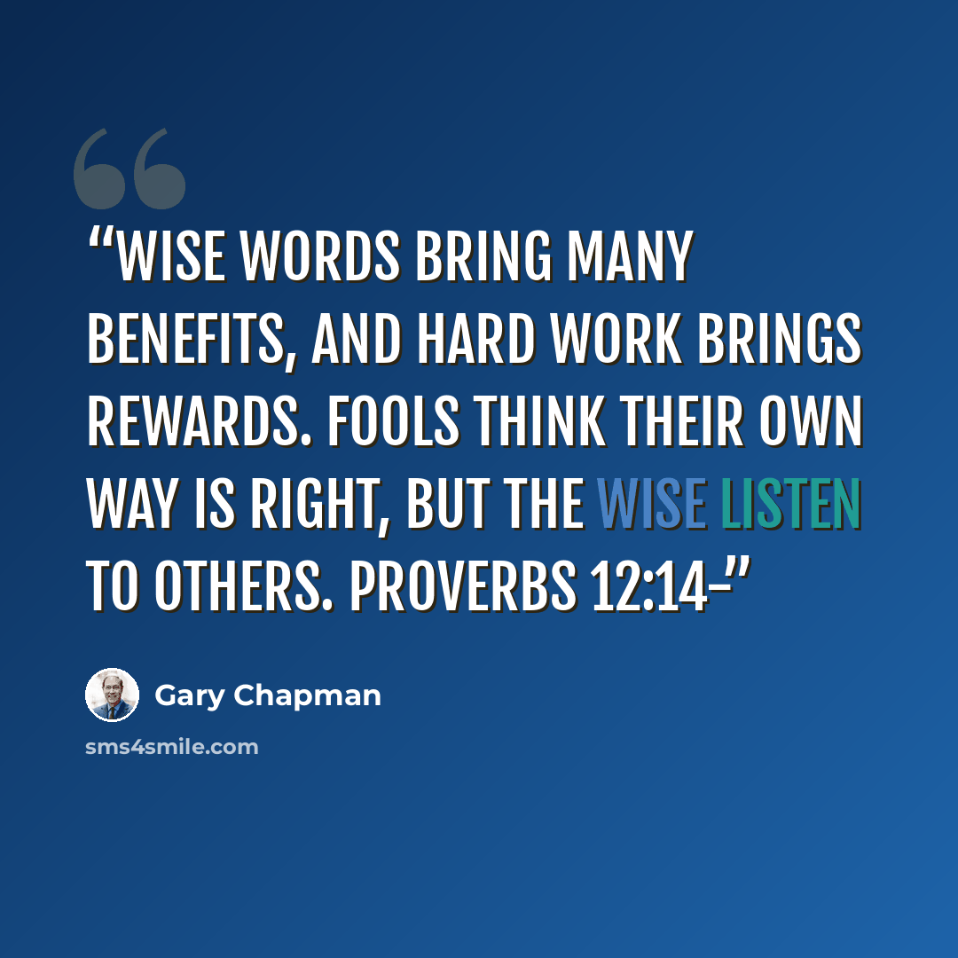 “Wise words bring many benefits, and hard work brings rewards. Fools think their own way is right, but the wise listen to others. PROVERBS 12:14-” quote by Gary Chapman