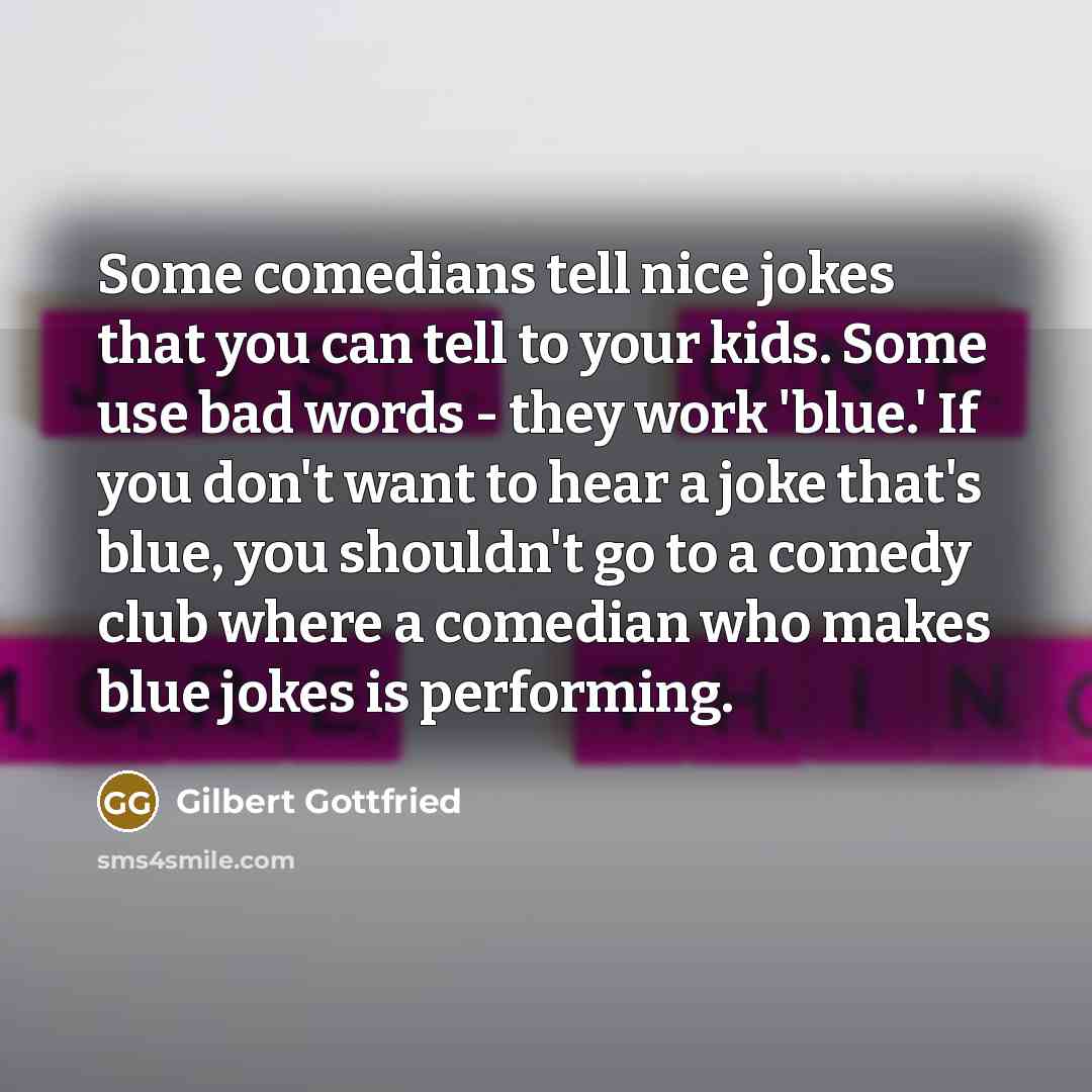 “Some comedians tell nice jokes that you can tell to your kids. Some use bad words - they work 'blue.' If you don't want to hear a joke that's blue, you shouldn't go to a comedy club where a comedian who makes blue jokes is performing.” quote by Gilbert Gottfried