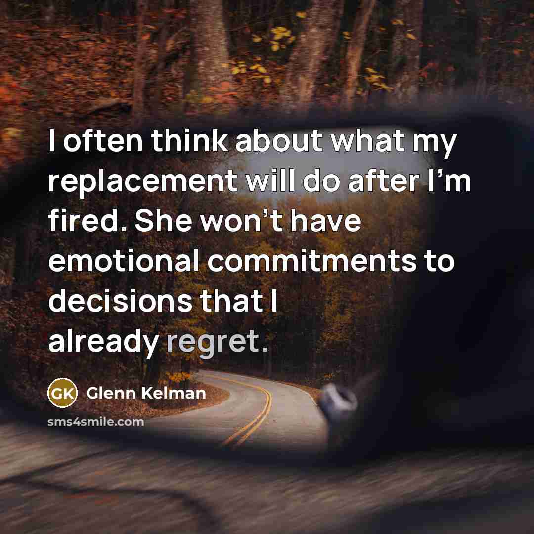 “I often think about what my replacement will do after I'm fired. She won't have emotional commitments to decisions that I already regret.” quote by Glenn Kelman
