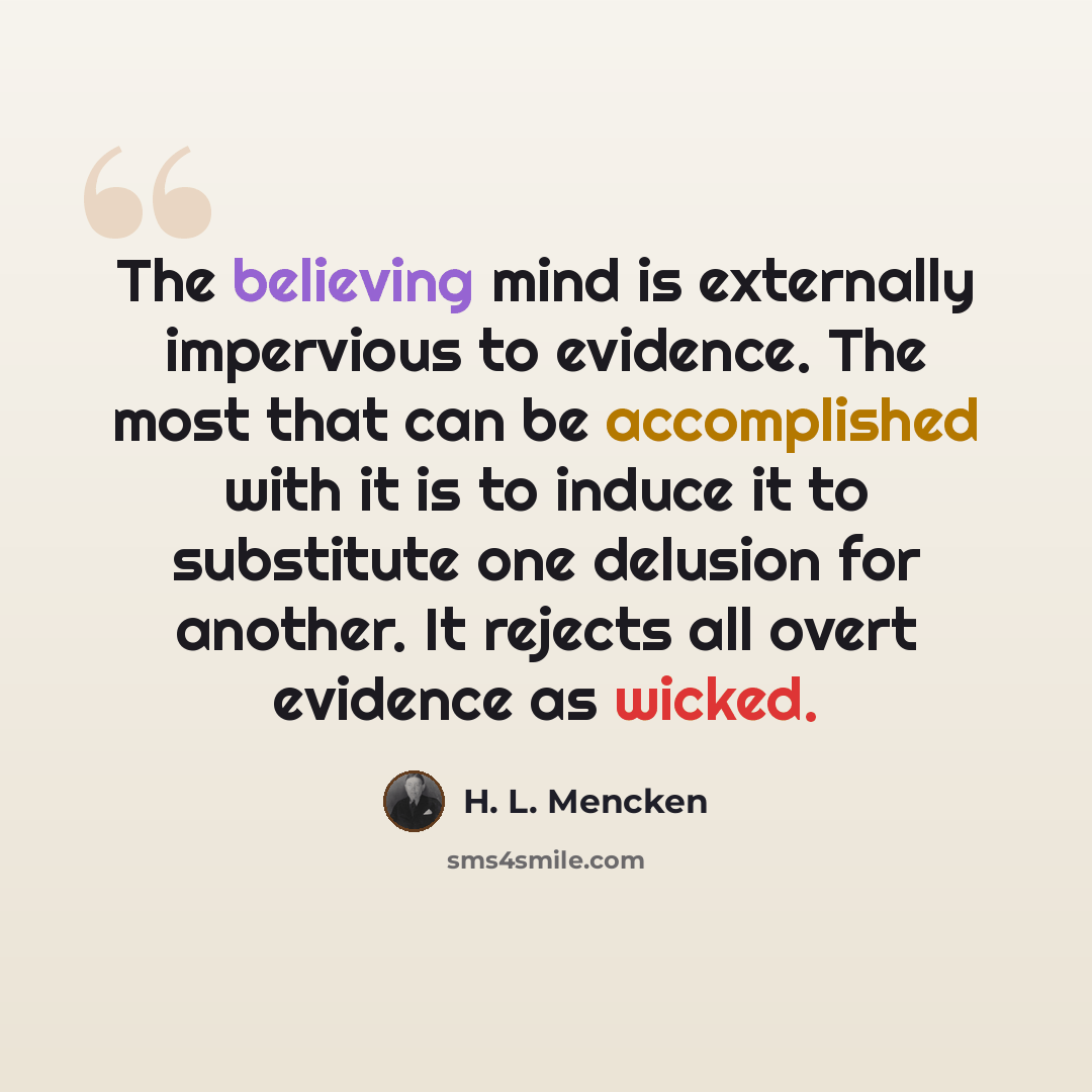 “The believing mind is externally impervious to evidence. The most that can be accomplished with it is to induce it to substitute one delusion for another. It rejects all overt evidence as wicked.” quote by H. L. Mencken