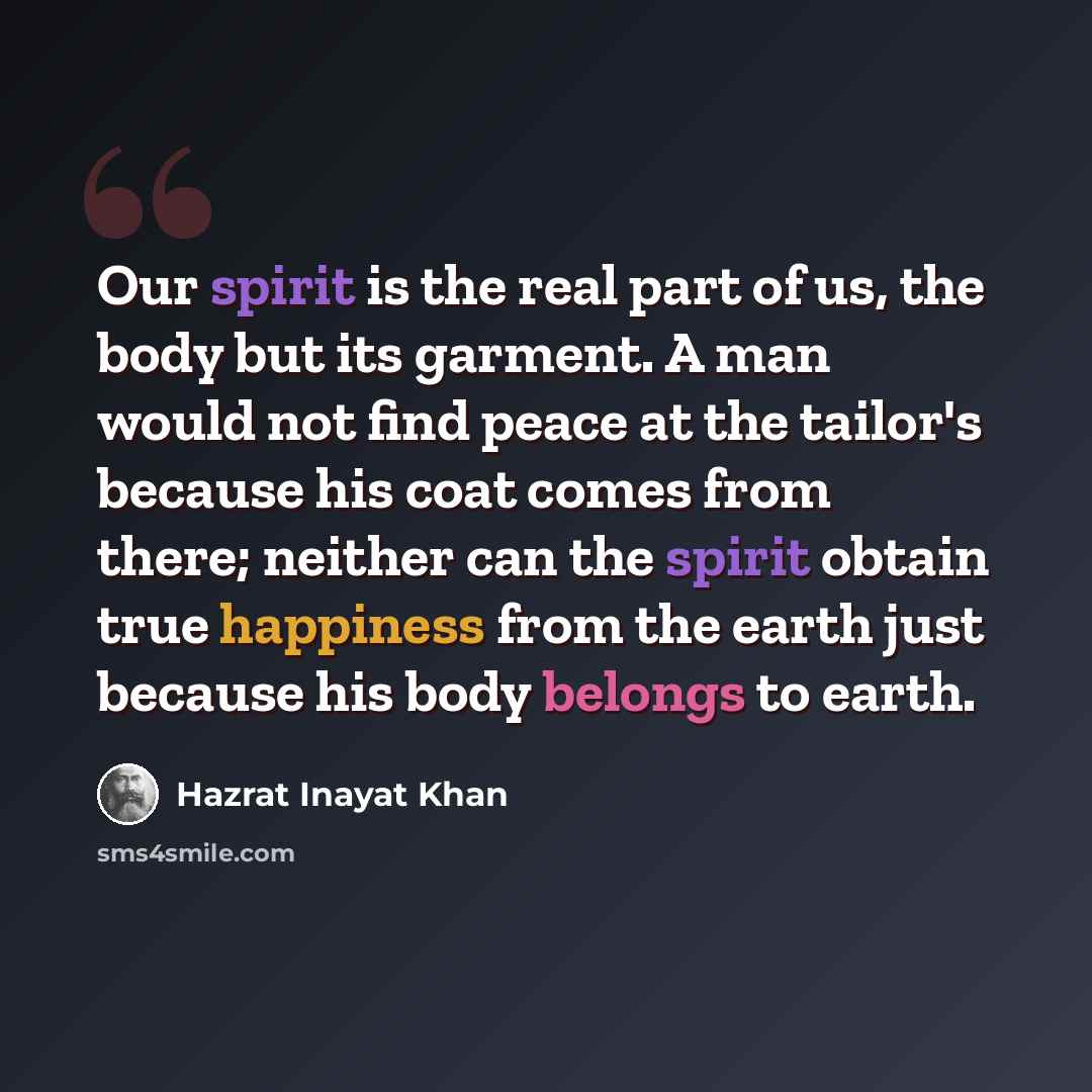 “Our spirit is the real part of us, the body but its garment. A man would not find peace at the tailor's because his coat comes from there; neither can the spirit obtain true happiness from the earth just because his body belongs to earth.” quote by Hazrat Inayat Khan