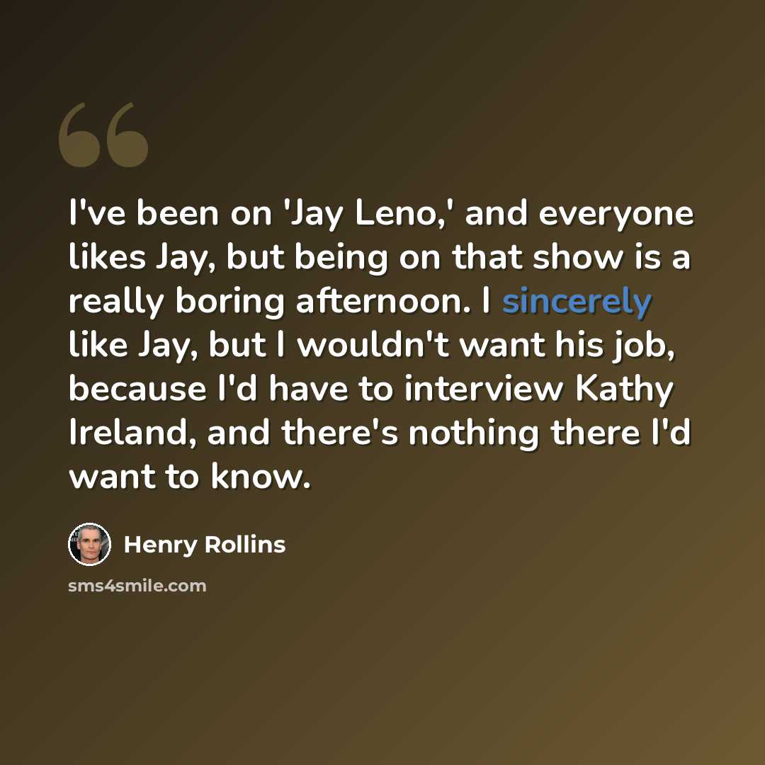 “I've been on 'Jay Leno,' and everyone likes Jay, but being on that show is a really boring afternoon. I sincerely like Jay, but I wouldn't want his job, because I'd have to interview Kathy Ireland, and there's nothing there I'd want to know.” quote by Henry Rollins