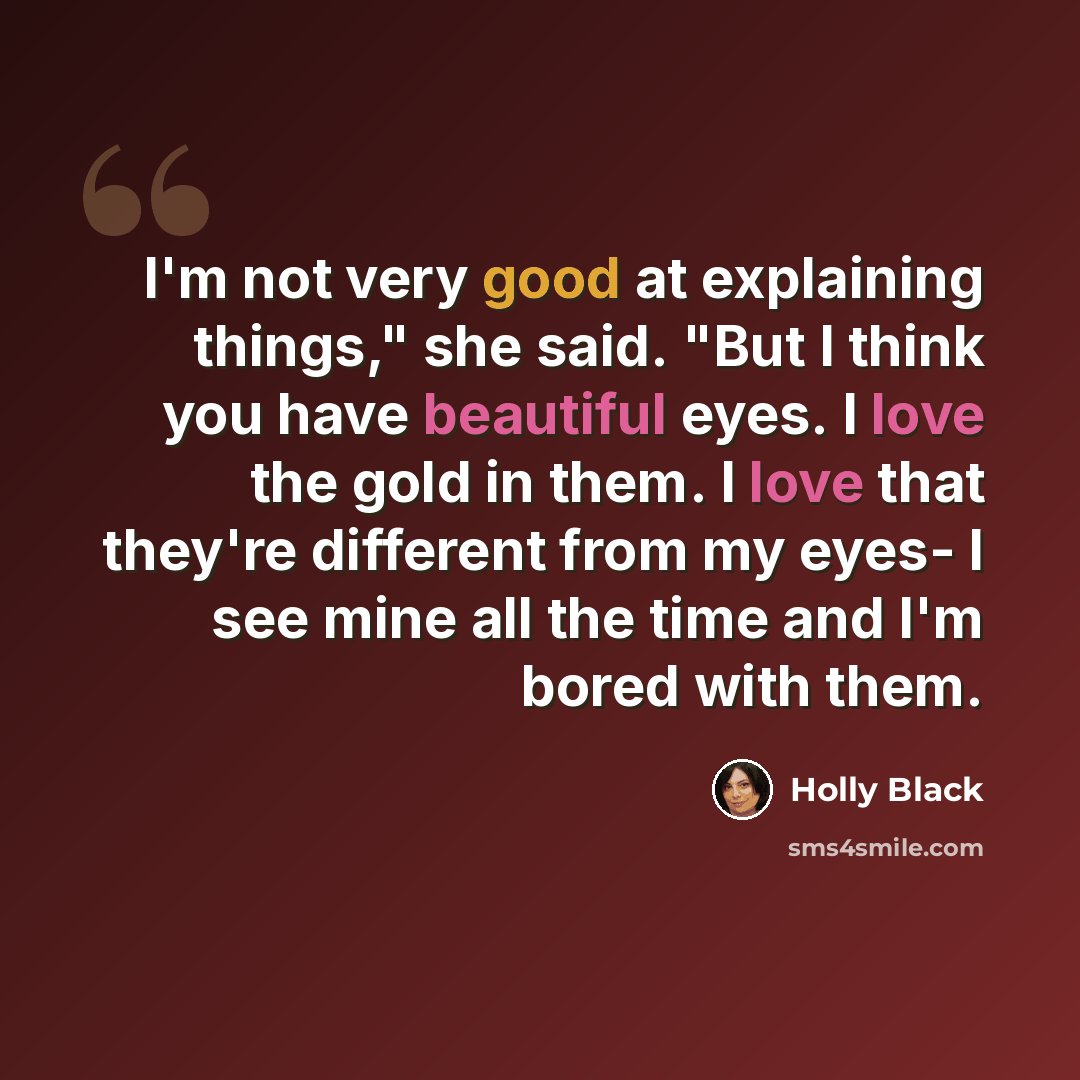 “I'm not very good at explaining things," she said. "But I think you have beautiful eyes. I love the gold in them. I love that they're different from my eyes- I see mine all the time and I'm bored with them.” quote by Holly Black