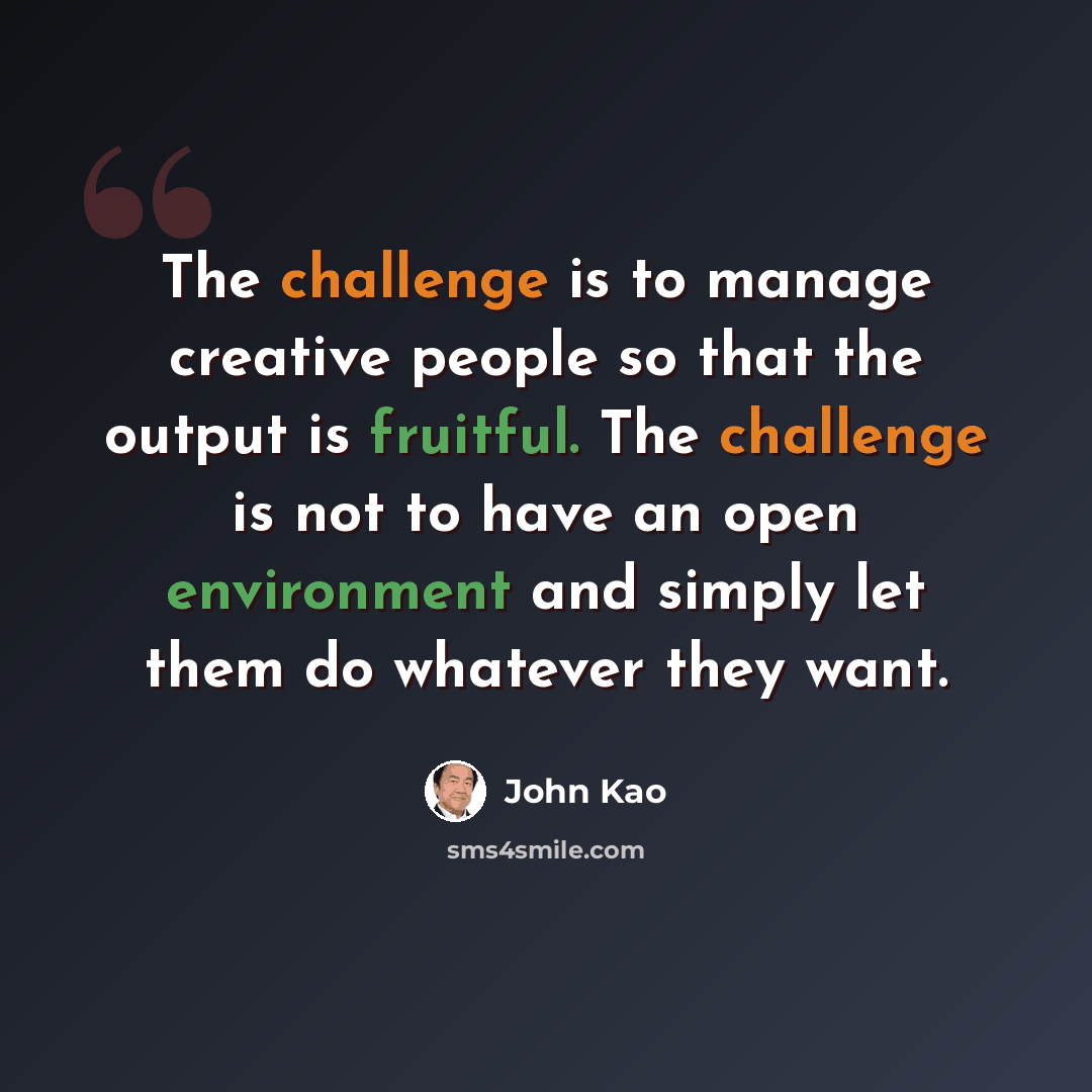 “The challenge is to manage creative people so that the output is fruitful. The challenge is not to have an open environment and simply let them do whatever they want.” quote by John Kao
