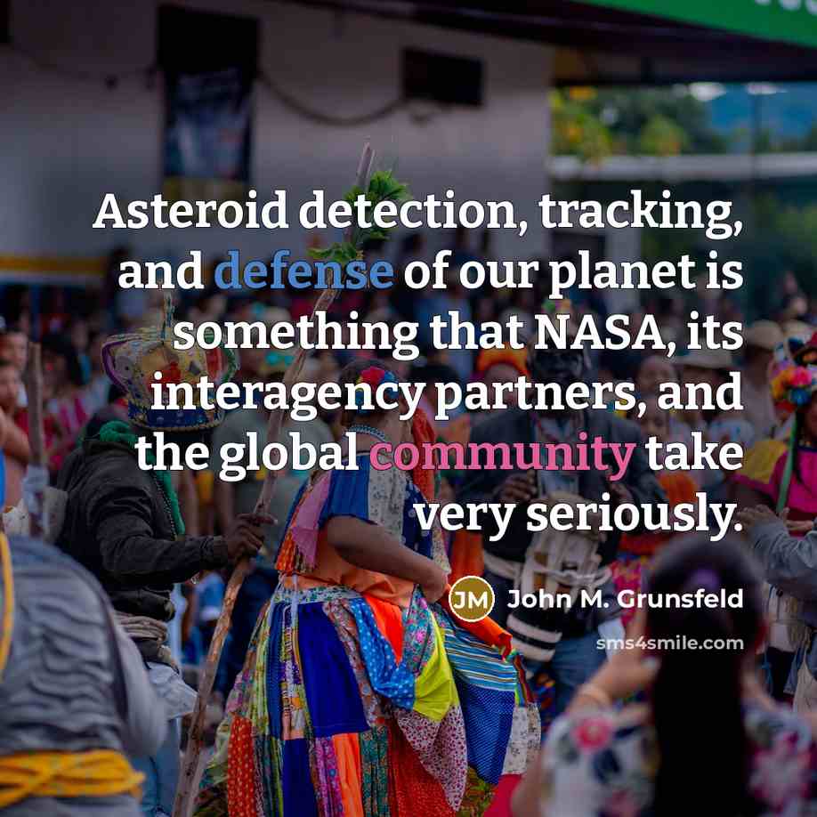 “Asteroid detection, tracking, and defense of our planet is something that NASA, its interagency partners, and the global community take very seriously.” quote by John M. Grunsfeld