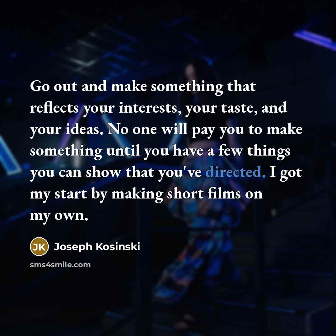 “Go out and make something that reflects your interests, your taste, and your ideas. No one will pay you to make something until you have a few things you can show that you've directed. I got my start by making short films on my own.” quote by Joseph Kosinski